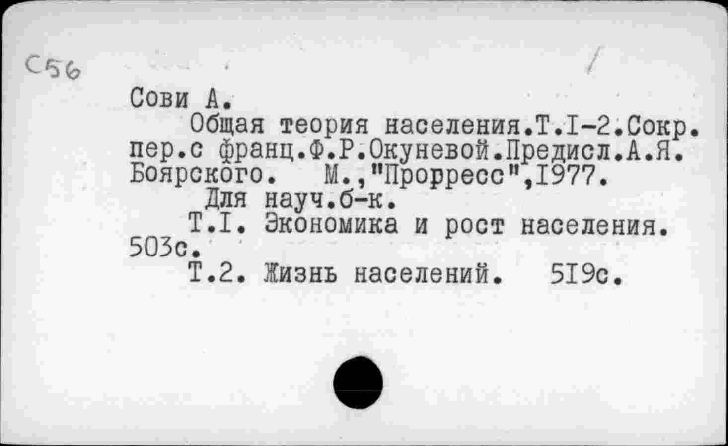 ﻿Сови А.
Общая теория населения.Т.1-2.Сокр. пер.с франц.Ф.Р.Окуневой.Предиол.А.Я. Боярского. М.,"Прорресс”,1977.
Для науч.б-к.
Т.1. Экономика и рост населения. 503с.
Т.2. Жизнь населений. 519с.